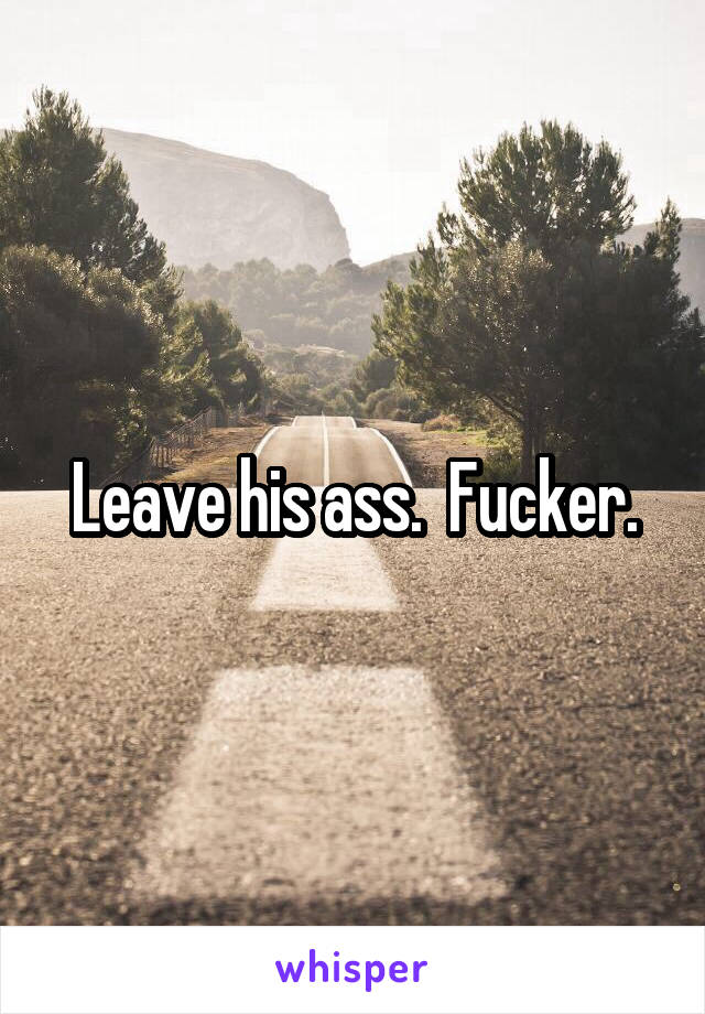Leave his ass.  Fucker.
