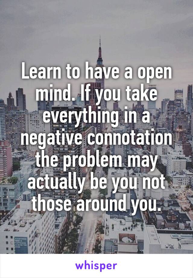 Learn to have a open mind. If you take everything in a negative connotation the problem may actually be you not those around you.