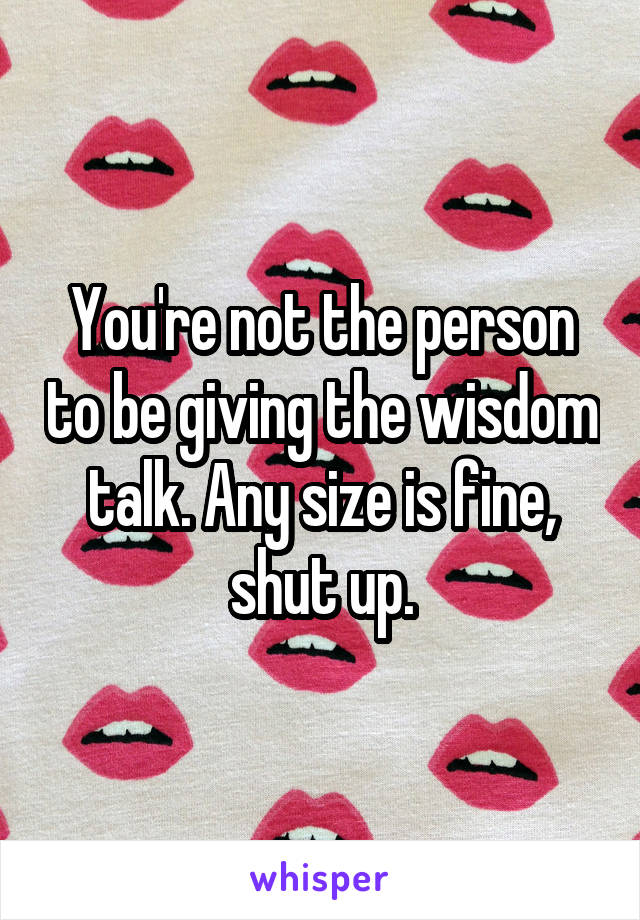 You're not the person to be giving the wisdom talk. Any size is fine, shut up.