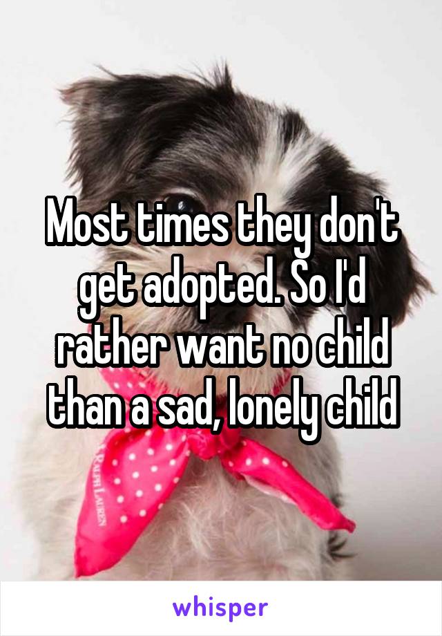 Most times they don't get adopted. So I'd rather want no child than a sad, lonely child