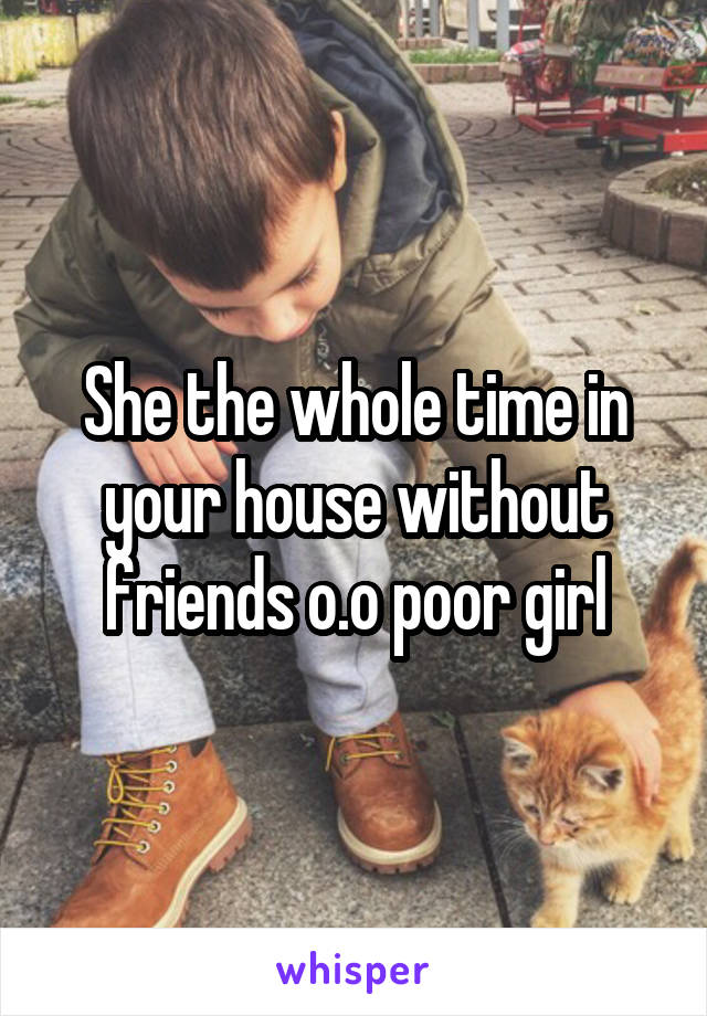 She the whole time in your house without friends o.o poor girl