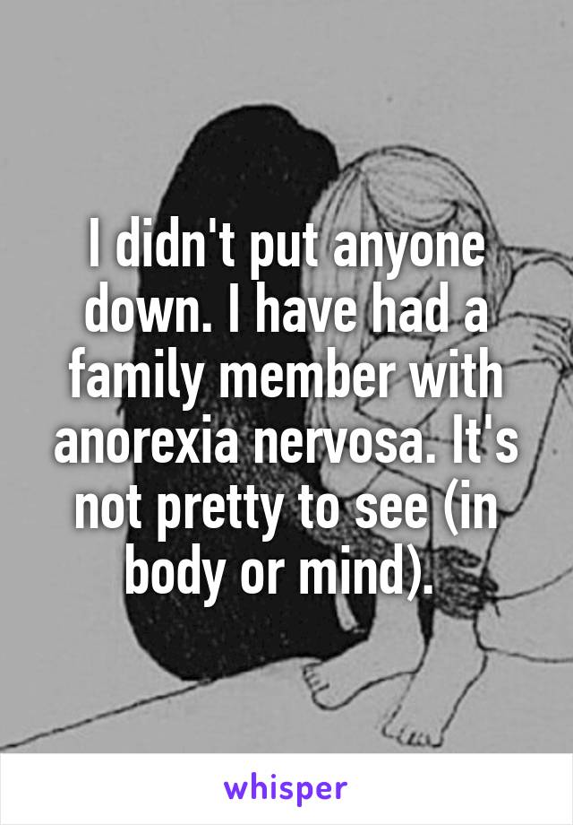 I didn't put anyone down. I have had a family member with anorexia nervosa. It's not pretty to see (in body or mind). 