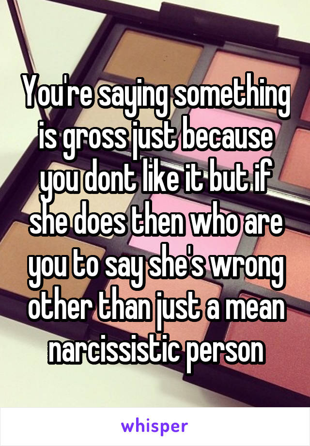 You're saying something is gross just because you dont like it but if she does then who are you to say she's wrong other than just a mean narcissistic person