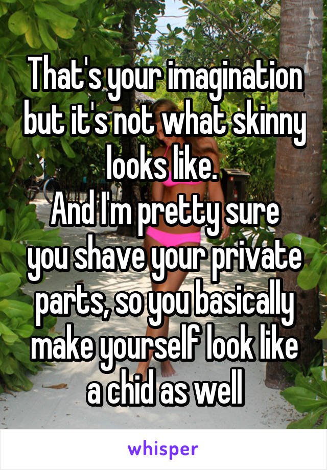 That's your imagination but it's not what skinny looks like. 
And I'm pretty sure you shave your private parts, so you basically make yourself look like a chid as well