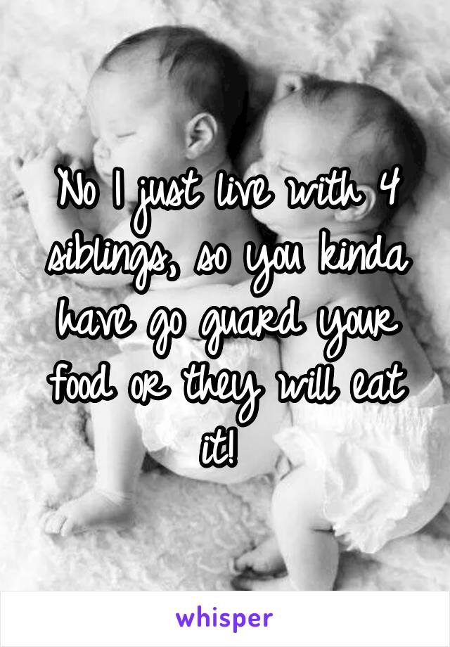 No I just live with 4 siblings, so you kinda have go guard your food or they will eat it! 