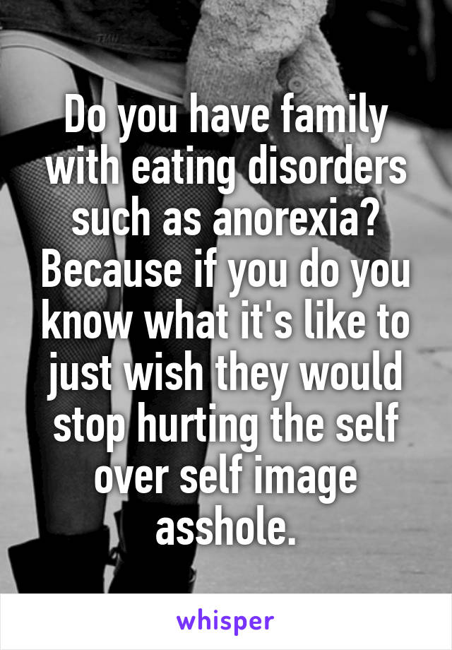 Do you have family with eating disorders such as anorexia? Because if you do you know what it's like to just wish they would stop hurting the self over self image asshole.