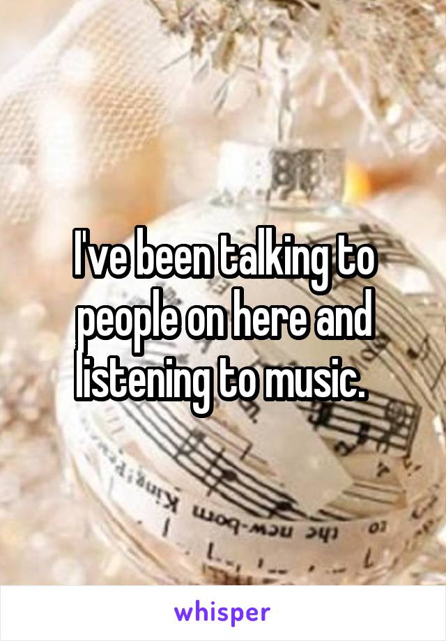 I've been talking to people on here and listening to music. 