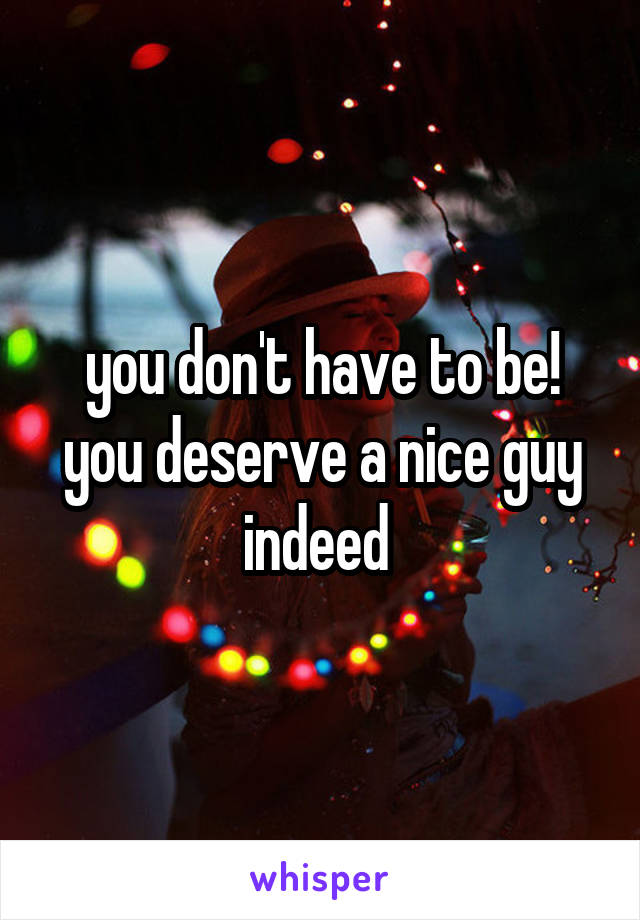 you don't have to be! you deserve a nice guy indeed 