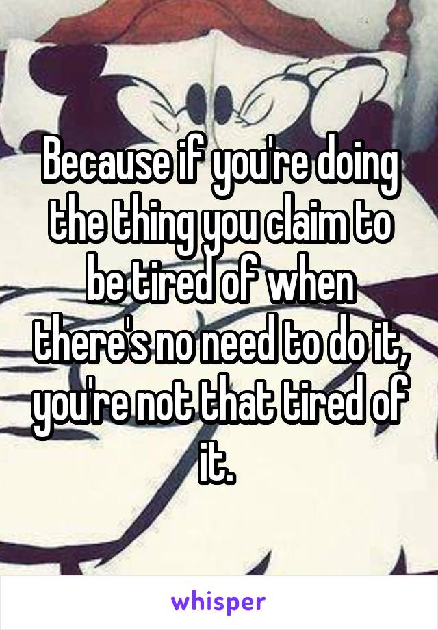 Because if you're doing the thing you claim to be tired of when there's no need to do it, you're not that tired of it. 