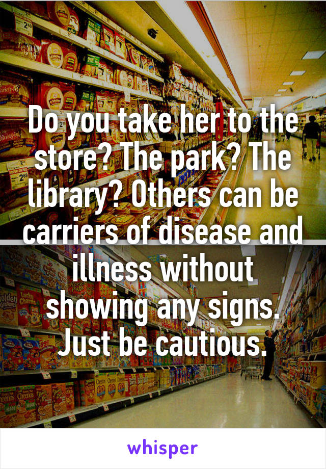 Do you take her to the store? The park? The library? Others can be carriers of disease and illness without showing any signs. Just be cautious.