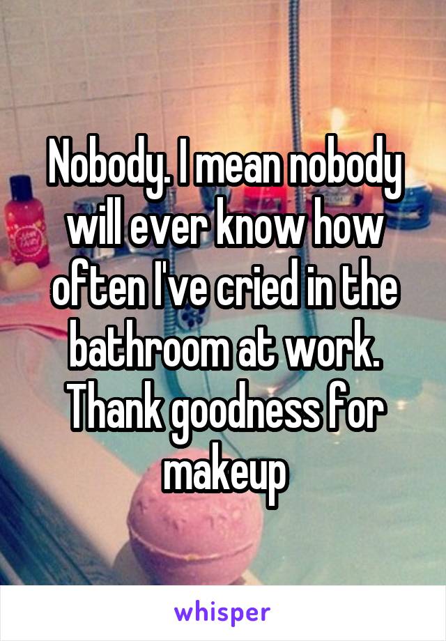 Nobody. I mean nobody will ever know how often I've cried in the bathroom at work. Thank goodness for makeup