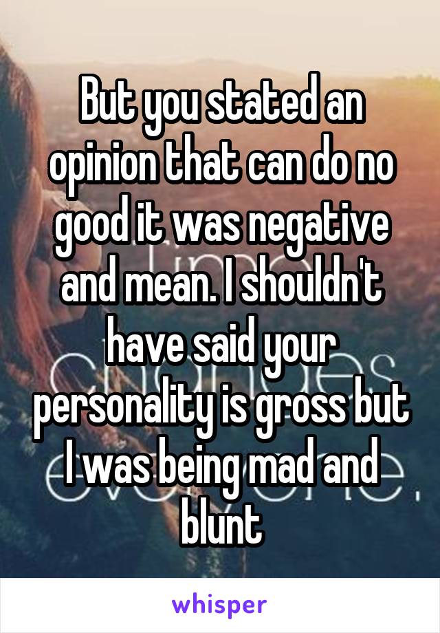 But you stated an opinion that can do no good it was negative and mean. I shouldn't have said your personality is gross but I was being mad and blunt