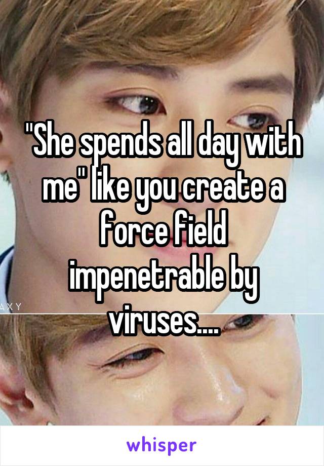 "She spends all day with me" like you create a force field impenetrable by viruses....