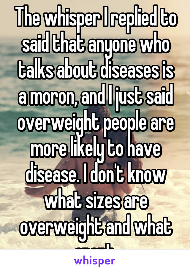 The whisper I replied to said that anyone who talks about diseases is a moron, and I just said overweight people are more likely to have disease. I don't know what sizes are overweight and what arent.