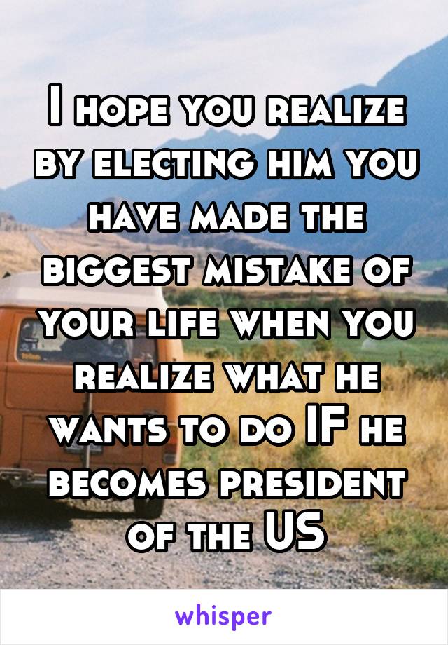 I hope you realize by electing him you have made the biggest mistake of your life when you realize what he wants to do IF he becomes president of the US