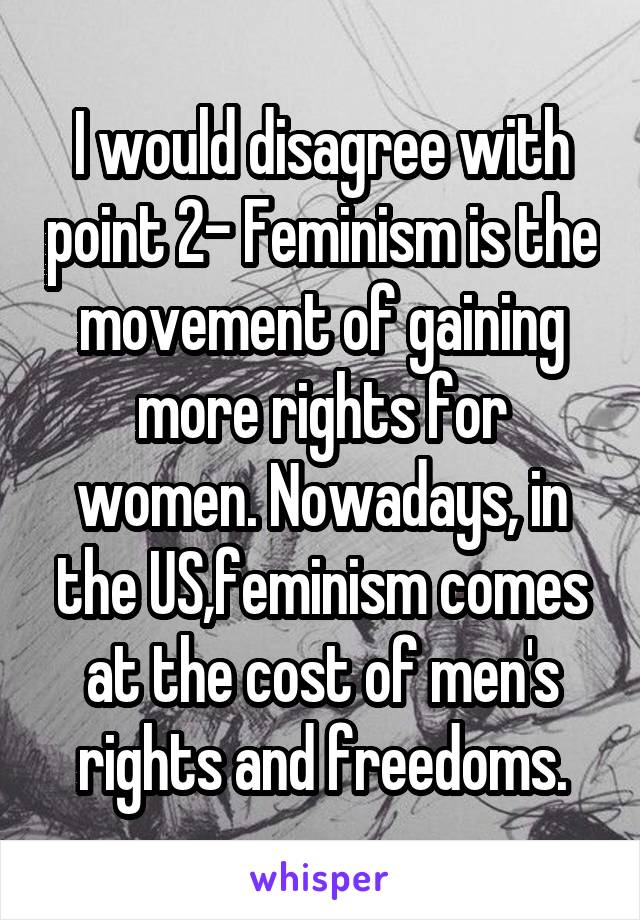 I would disagree with point 2- Feminism is the movement of gaining more rights for women. Nowadays, in the US,feminism comes at the cost of men's rights and freedoms.