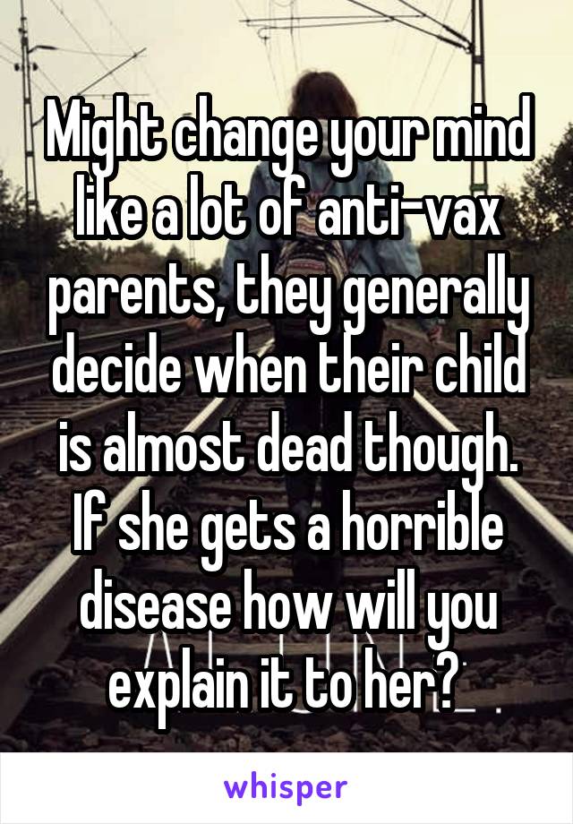 Might change your mind like a lot of anti-vax parents, they generally decide when their child is almost dead though. If she gets a horrible disease how will you explain it to her? 