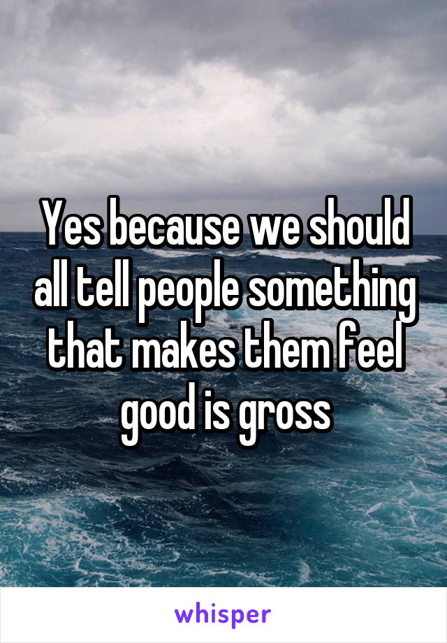 Yes because we should all tell people something that makes them feel good is gross