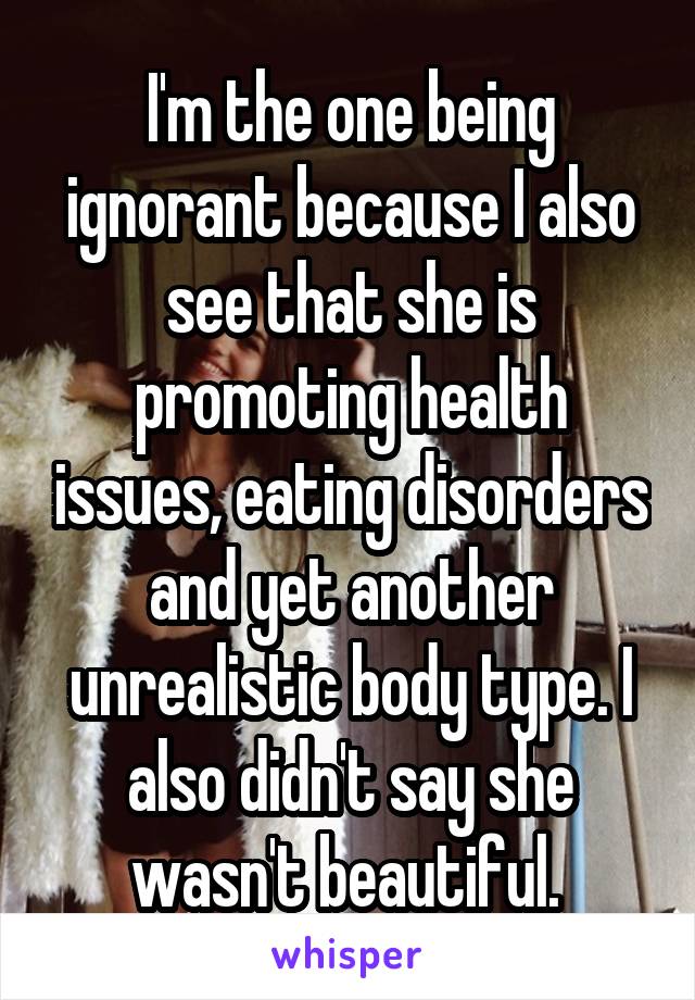 I'm the one being ignorant because I also see that she is promoting health issues, eating disorders and yet another unrealistic body type. I also didn't say she wasn't beautiful. 