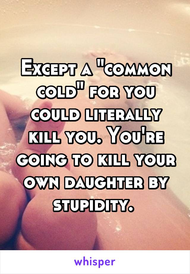 Except a "common cold" for you could literally kill you. You're going to kill your own daughter by stupidity. 