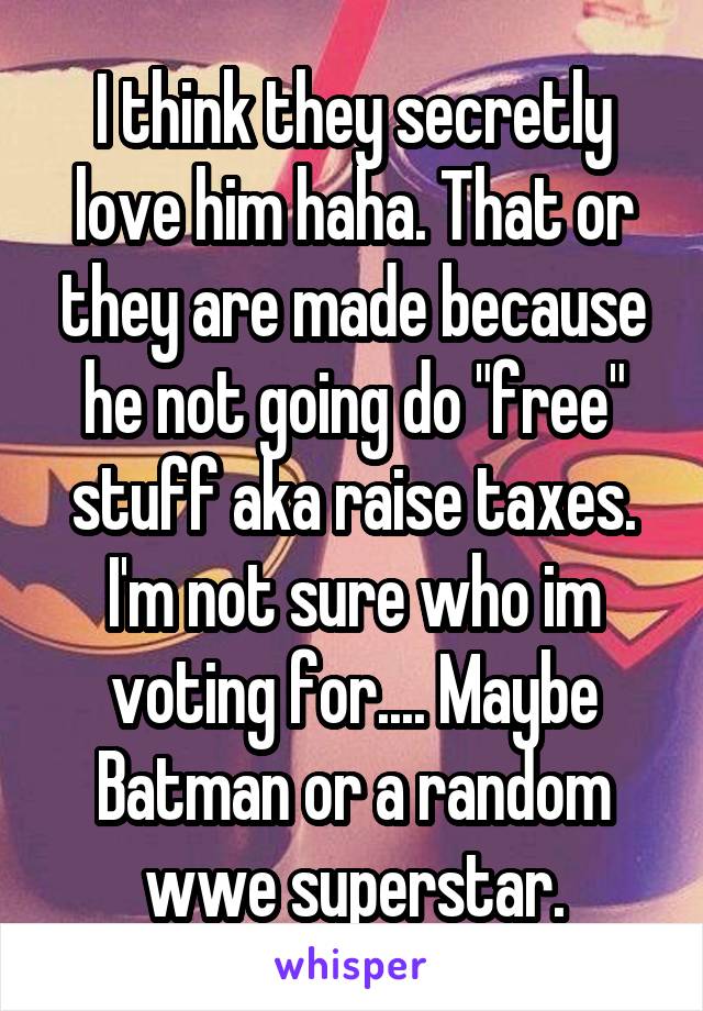 I think they secretly love him haha. That or they are made because he not going do "free" stuff aka raise taxes. I'm not sure who im voting for.... Maybe Batman or a random wwe superstar.