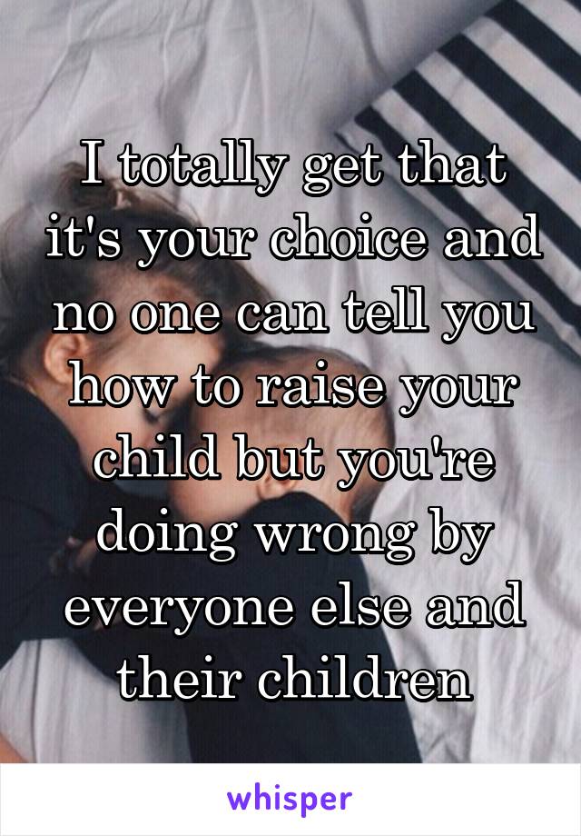 I totally get that it's your choice and no one can tell you how to raise your child but you're doing wrong by everyone else and their children