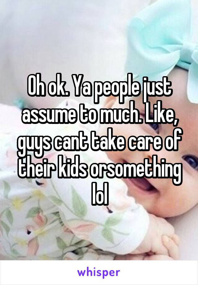 Oh ok. Ya people just assume to much. Like, guys cant take care of their kids orsomething lol