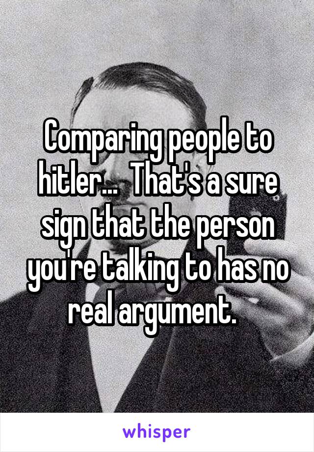 Comparing people to hitler...  That's a sure sign that the person you're talking to has no real argument.  