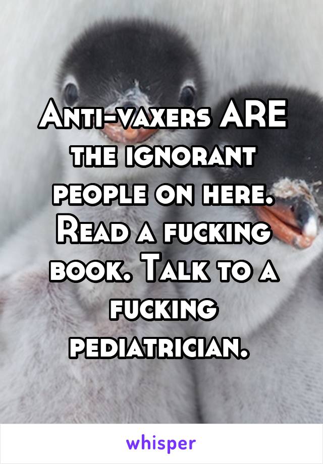 Anti-vaxers ARE the ignorant people on here. Read a fucking book. Talk to a fucking pediatrician. 