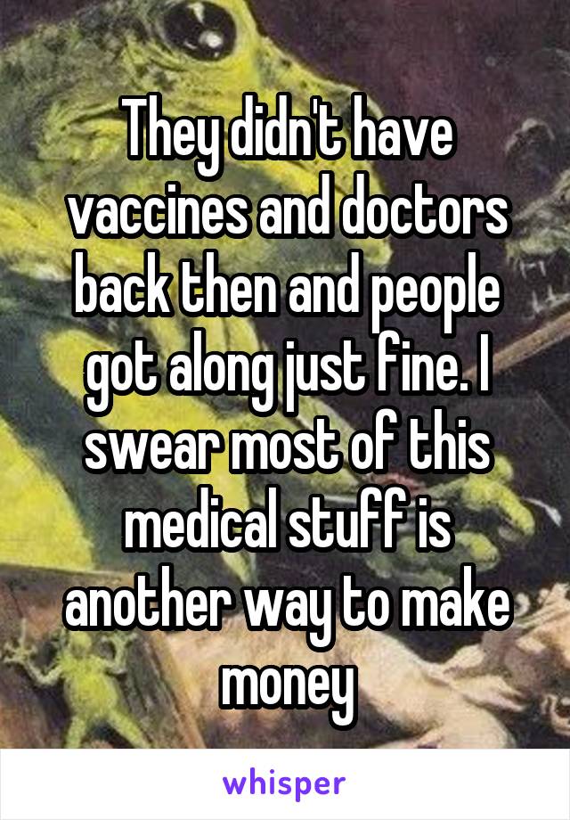 They didn't have vaccines and doctors back then and people got along just fine. I swear most of this medical stuff is another way to make money