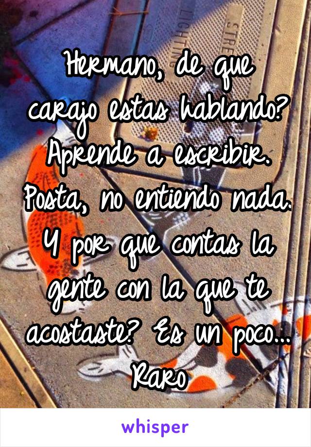 Hermano, de que carajo estas hablando? Aprende a escribir. Posta, no entiendo nada. Y por que contas la gente con la que te acostaste? Es un poco... Raro