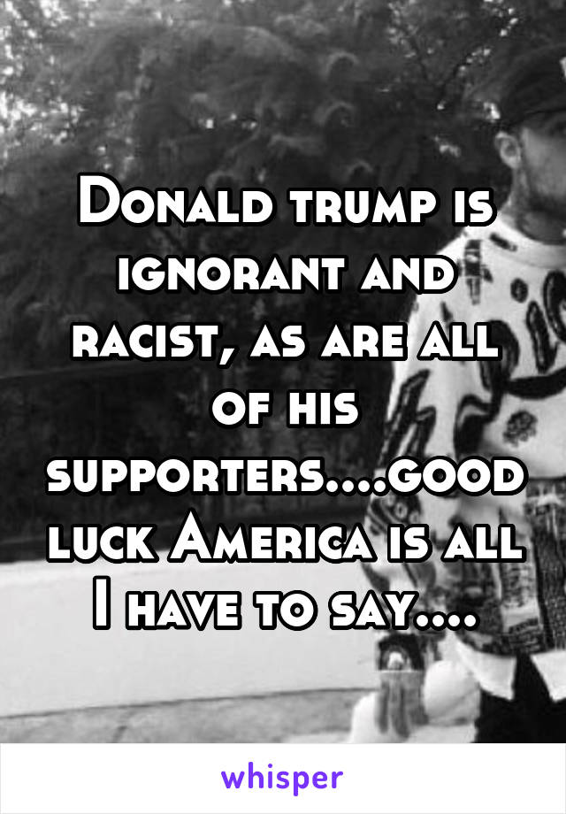 Donald trump is ignorant and racist, as are all of his supporters....good luck America is all I have to say....