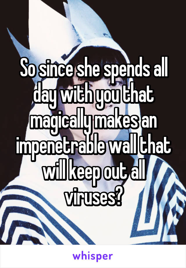 So since she spends all day with you that magically makes an impenetrable wall that will keep out all viruses?