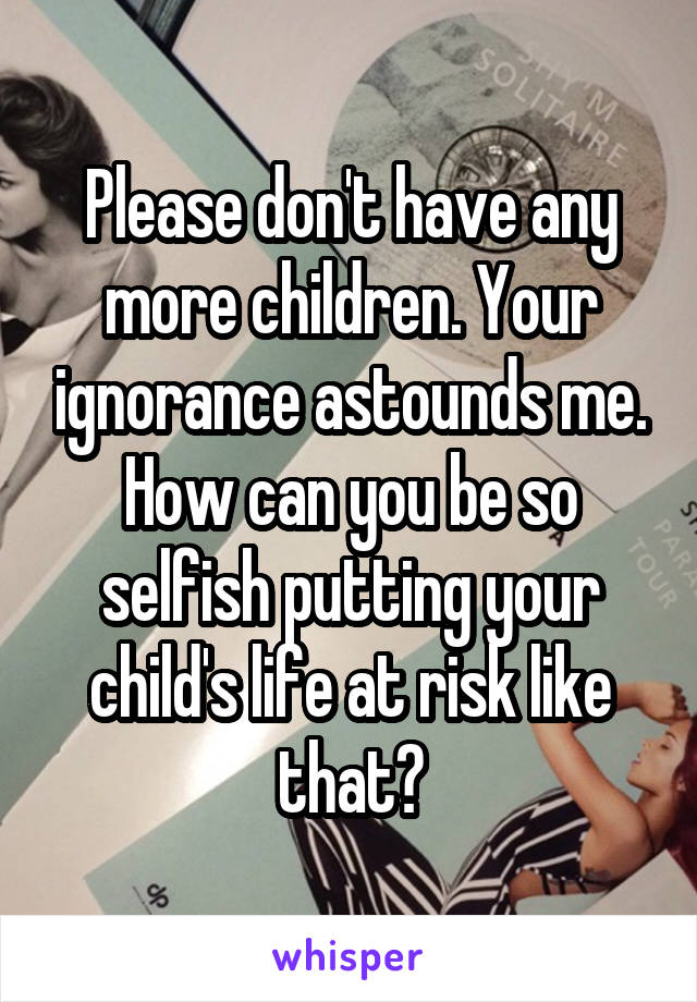 Please don't have any more children. Your ignorance astounds me. How can you be so selfish putting your child's life at risk like that?