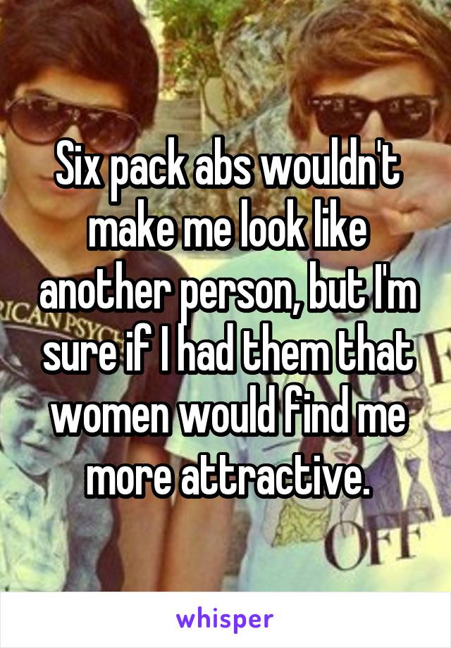 Six pack abs wouldn't make me look like another person, but I'm sure if I had them that women would find me more attractive.