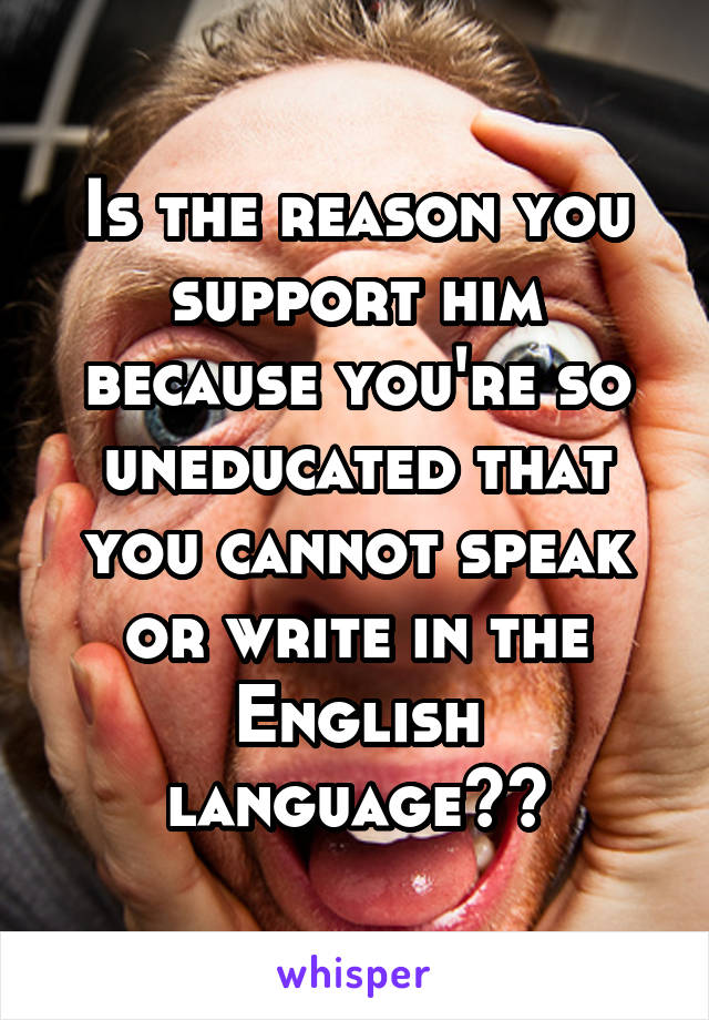 Is the reason you support him because you're so uneducated that you cannot speak or write in the English language??