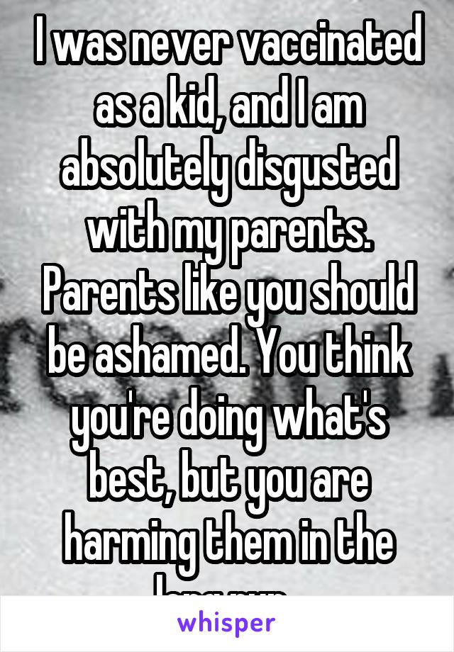 I was never vaccinated as a kid, and I am absolutely disgusted with my parents. Parents like you should be ashamed. You think you're doing what's best, but you are harming them in the long run. 