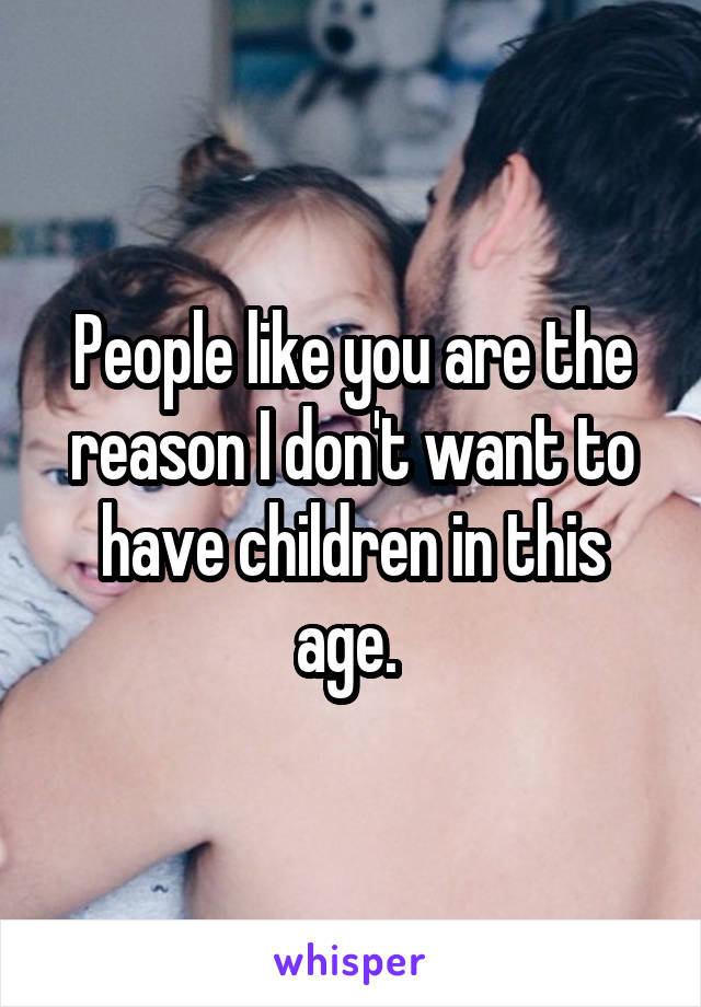 People like you are the reason I don't want to have children in this age. 