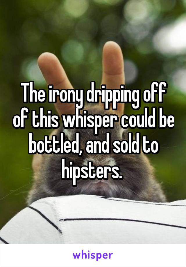 The irony dripping off of this whisper could be bottled, and sold to hipsters. 