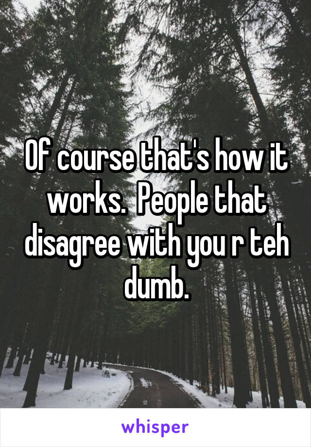 Of course that's how it works.  People that disagree with you r teh dumb.