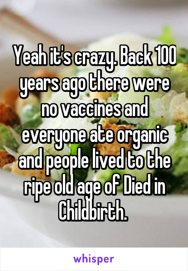 Yeah it's crazy. Back 100 years ago there were no vaccines and everyone ate organic and people lived to the ripe old age of Died in Childbirth. 