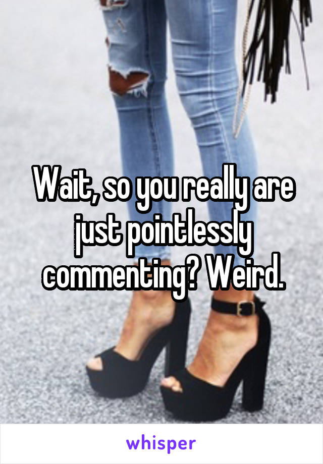 Wait, so you really are just pointlessly commenting? Weird.