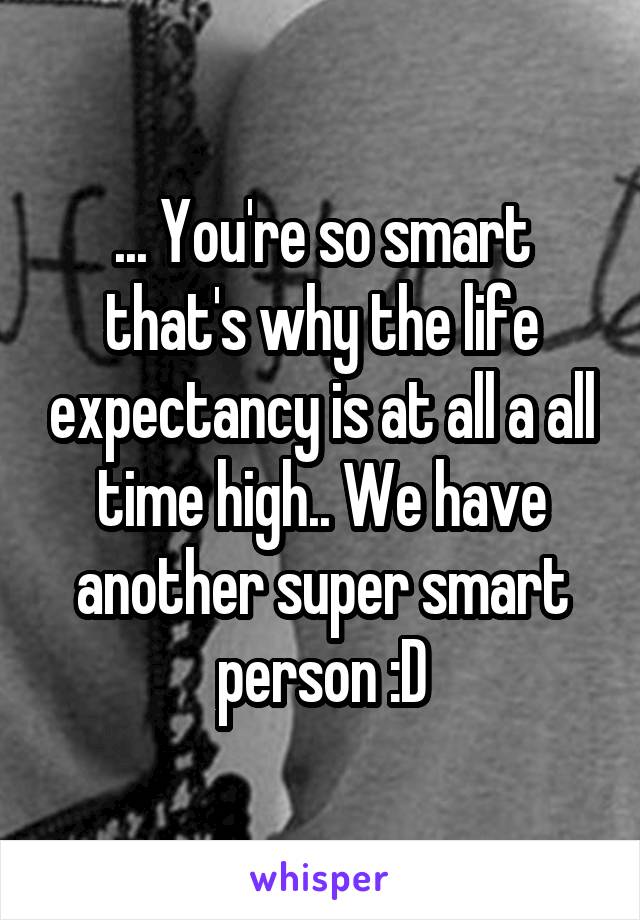 ... You're so smart that's why the life expectancy is at all a all time high.. We have another super smart person :D