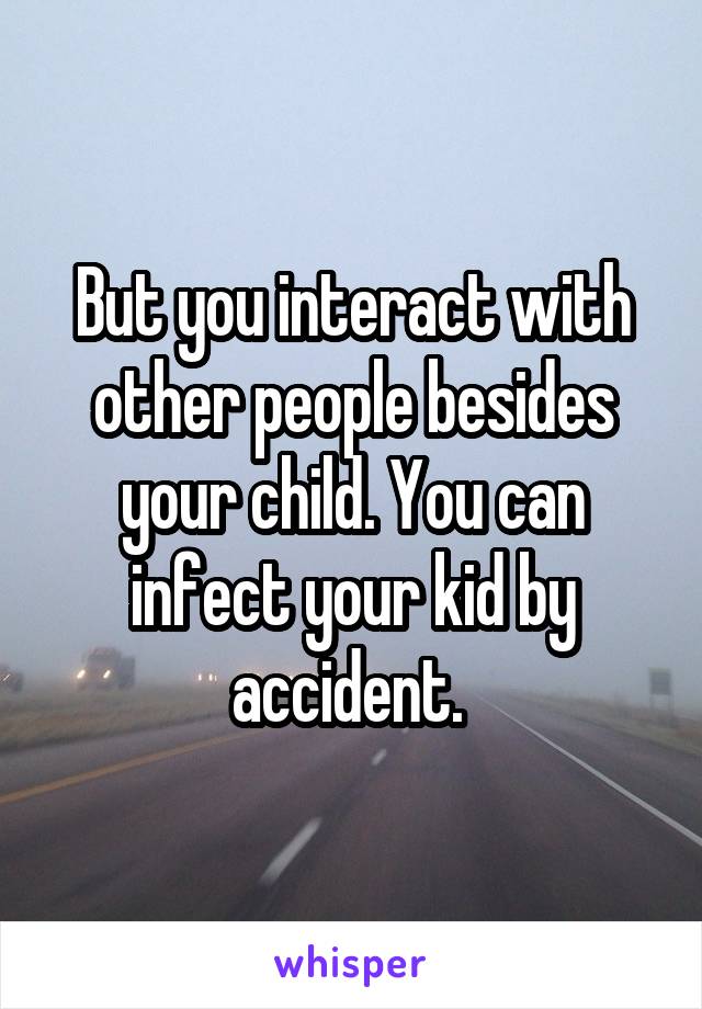 But you interact with other people besides your child. You can infect your kid by accident. 