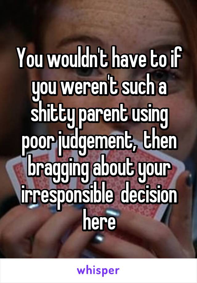 You wouldn't have to if you weren't such a shitty parent using poor judgement,  then bragging about your irresponsible  decision here