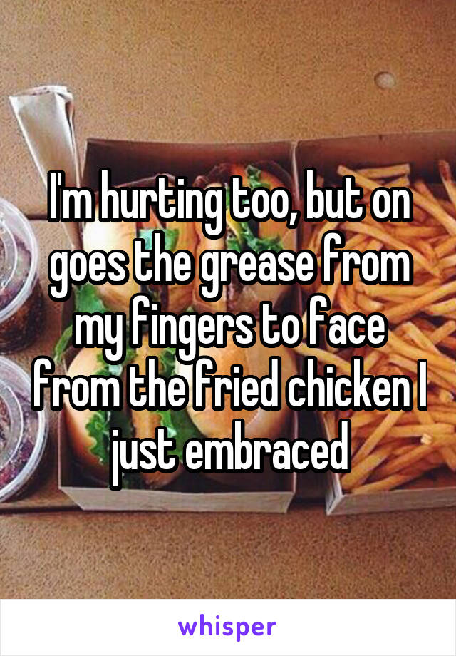 I'm hurting too, but on goes the grease from my fingers to face from the fried chicken I just embraced