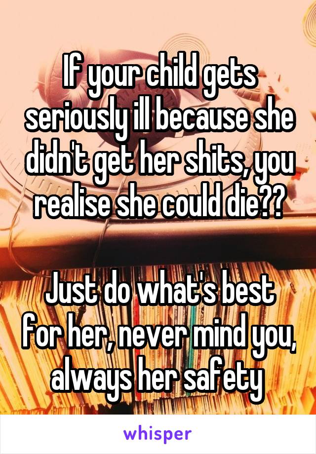 If your child gets seriously ill because she didn't get her shits, you realise she could die??

Just do what's best for her, never mind you, always her safety 