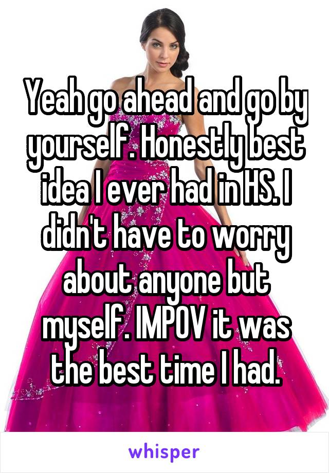 Yeah go ahead and go by yourself. Honestly best idea I ever had in HS. I didn't have to worry about anyone but myself. IMPOV it was the best time I had.