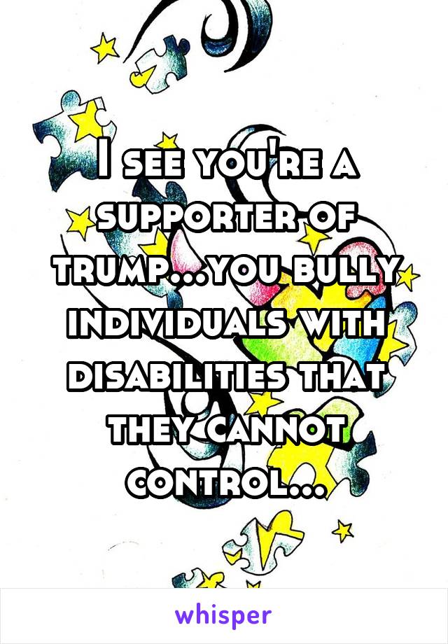 I see you're a supporter of trump...you bully individuals with disabilities that they cannot control...