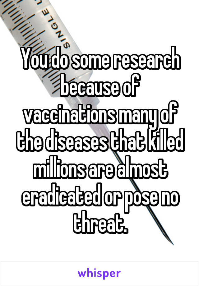 You do some research because of vaccinations many of the diseases that killed millions are almost eradicated or pose no threat.